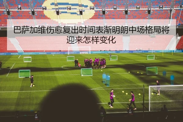 巴萨加维伤愈复出时间表渐明朗中场格局将迎来怎样变化