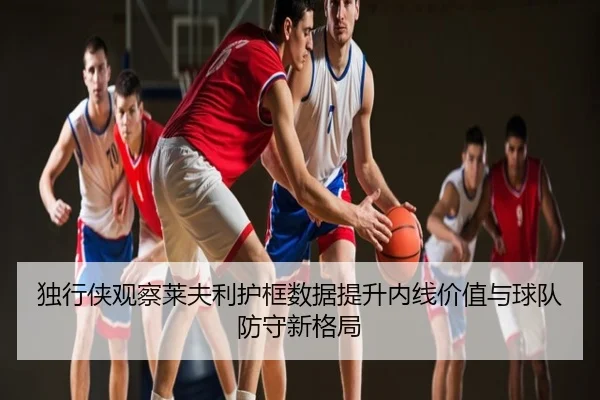 独行侠观察莱夫利护框数据提升内线价值与球队防守新格局（kaiyun）